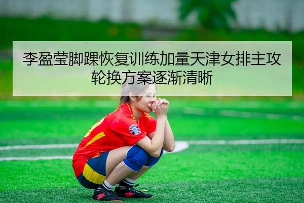 李盈莹脚踝恢复训练加量天津女排主攻轮换方案逐渐清晰