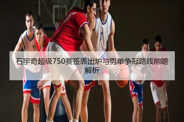 石宇奇超级750赛签表出炉与男单争冠路线前瞻解析