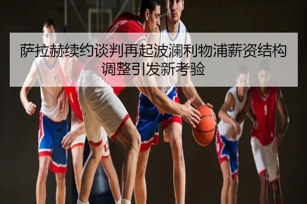 萨拉赫续约谈判再起波澜利物浦薪资结构调整引发新考验